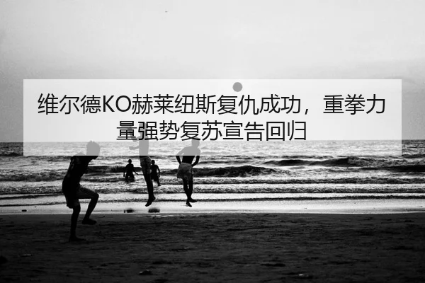 维尔德KO赫莱纽斯复仇成功，重拳力量强势复苏宣告回归